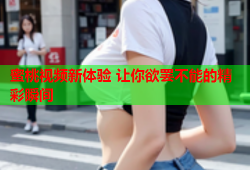蜜桃视频新体验 让你欲罢不能的精彩瞬间