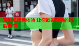 蜜桃视频新体验 让你欲罢不能的精彩瞬间