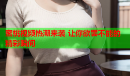蜜桃视频热潮来袭 让你欲罢不能的精彩瞬间