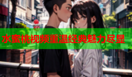 水蜜桃视频重温经典魅力尽显