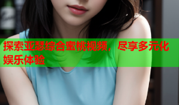 探索亚瑟综合蜜桃视频，尽享多元化娱乐体验