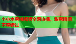 小小水蜜桃视频全网热播，甜蜜瞬间不容错过