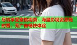 尽情享受蜜桃视频：海量影视资源随时看，无广告畅快体验