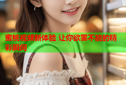 蜜桃视频新体验 让你欲罢不能的精彩瞬间