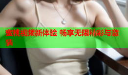 蜜桃视频新体验 畅享无限精彩与激情