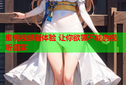 蜜桃视频新体验 让你欲罢不能的视听盛宴
