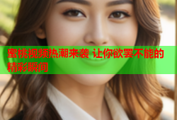 蜜桃视频热潮来袭 让你欲罢不能的精彩瞬间