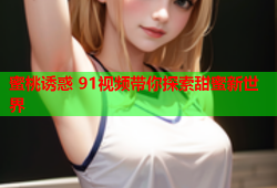 蜜桃诱惑 91视频带你探索甜蜜新世界