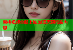 蜜桃视频全新上线 发现无限精彩内容