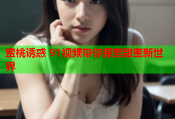 蜜桃诱惑 91视频带你探索甜蜜新世界