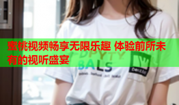 蜜桃视频畅享无限乐趣 体验前所未有的视听盛宴