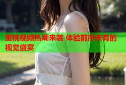 蜜桃视频热潮来袭 体验前所未有的视觉盛宴
