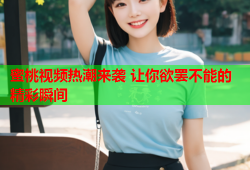 蜜桃视频热潮来袭 让你欲罢不能的精彩瞬间