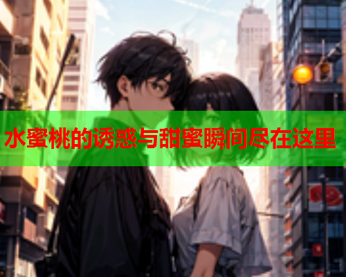 水蜜桃的诱惑与甜蜜瞬间尽在这里