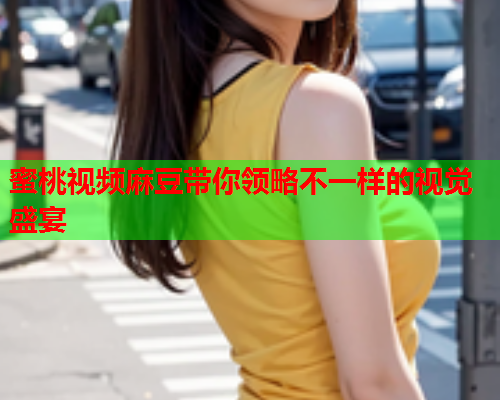蜜桃视频麻豆带你领略不一样的视觉盛宴