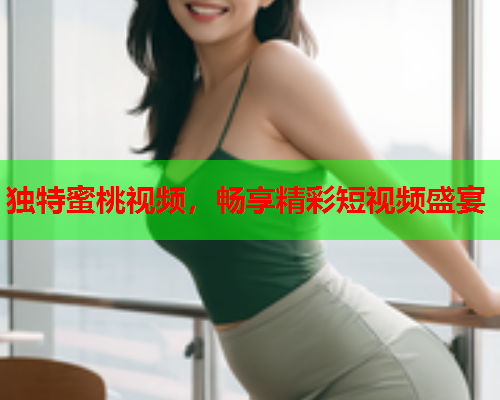 独特蜜桃视频，畅享精彩短视频盛宴
