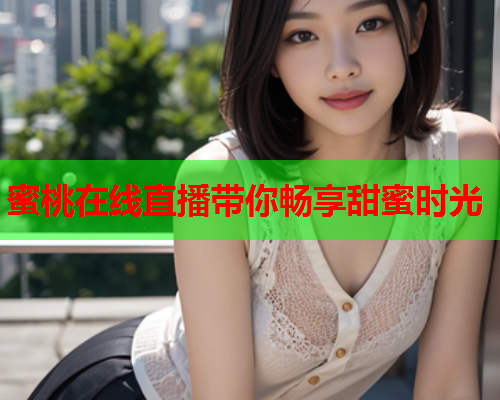 蜜桃在线直播带你畅享甜蜜时光