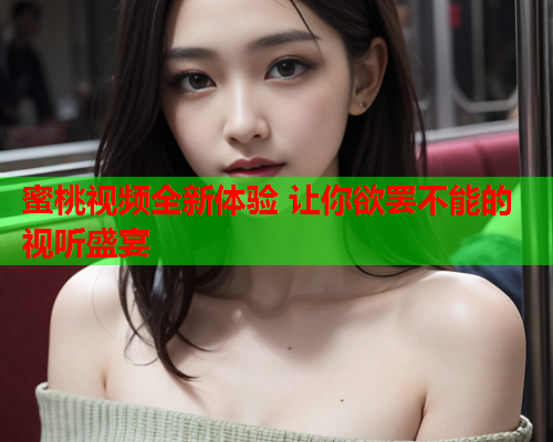 蜜桃视频全新体验 让你欲罢不能的视听盛宴