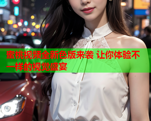 蜜桃视频全新色版来袭 让你体验不一样的视觉盛宴