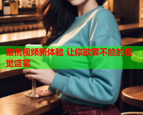 蜜桃视频新体验 让你欲罢不能的视觉盛宴