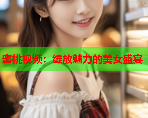 蜜桃视频：绽放魅力的美女盛宴