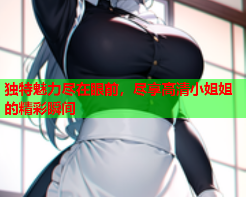 独特魅力尽在眼前，尽享高清小姐姐的精彩瞬间
