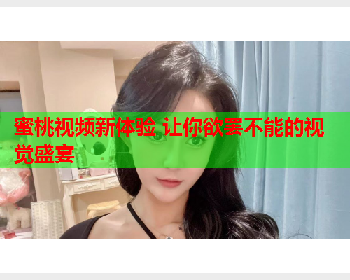 蜜桃视频新体验 让你欲罢不能的视觉盛宴