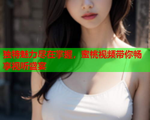 独特魅力尽在掌握，蜜桃视频带你畅享视听盛宴