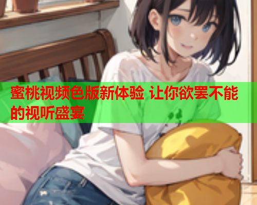 蜜桃视频色版新体验 让你欲罢不能的视听盛宴