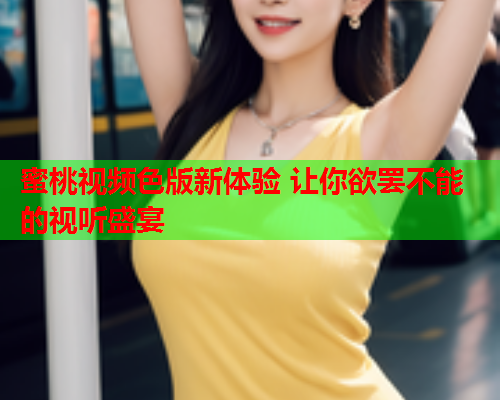 蜜桃视频色版新体验 让你欲罢不能的视听盛宴