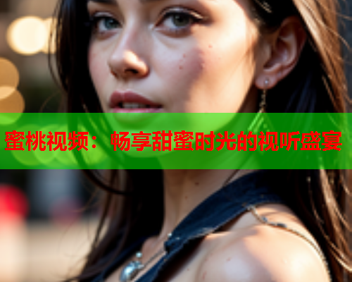 蜜桃视频：畅享甜蜜时光的视听盛宴