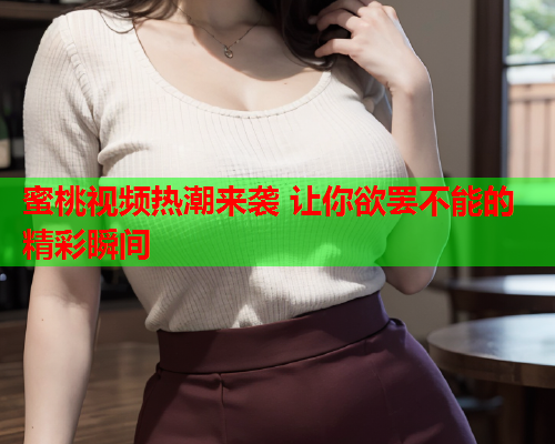 蜜桃视频热潮来袭 让你欲罢不能的精彩瞬间