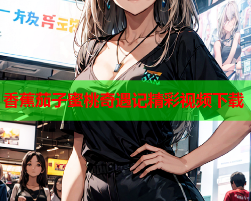 香蕉茄子蜜桃奇遇记精彩视频下载