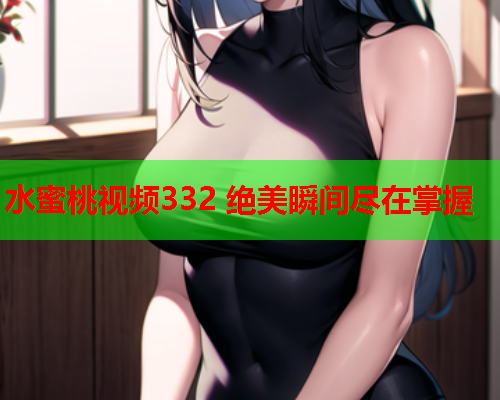 水蜜桃视频332 绝美瞬间尽在掌握