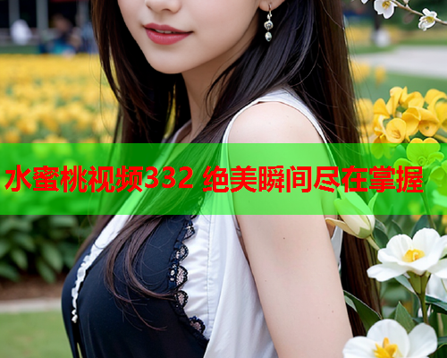 水蜜桃视频332 绝美瞬间尽在掌握