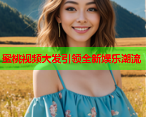 蜜桃视频大发引领全新娱乐潮流