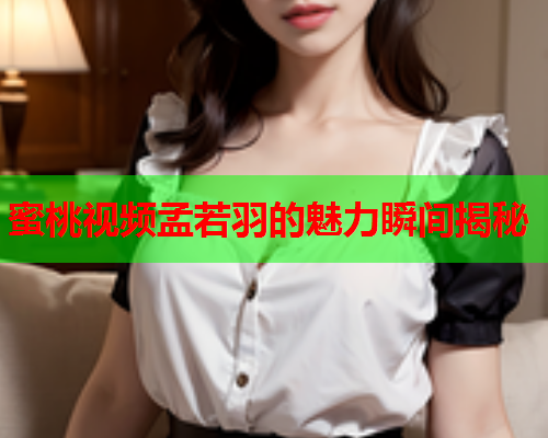 蜜桃视频孟若羽的魅力瞬间揭秘
