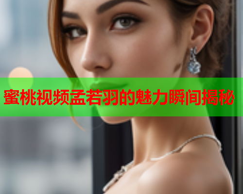 蜜桃视频孟若羽的魅力瞬间揭秘