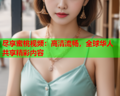 尽享蜜桃视频：高清流畅，全球华人共享精彩内容
