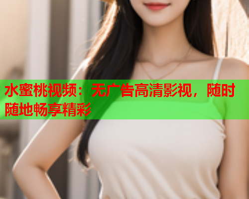 水蜜桃视频：无广告高清影视，随时随地畅享精彩